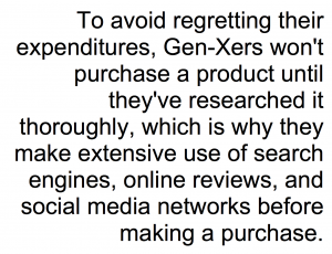 To avoid regretting their expenditures, Xers won't purchase a product until they've researched it thoroughly, which is why they make extensive use of search engines, online reviews, and social media networks before making a purchase.